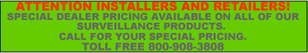 ATTENTION INSTALLERS AND RETAILERS! SPECIAL DEALER PRICING AVAILABLE ON ALL OF OUR SURVEILLANCE PRODUCTS. CALL FOR YOUR SPECIAL PRICING.